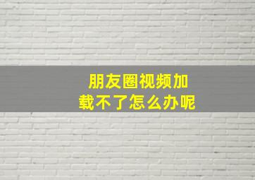 朋友圈视频加载不了怎么办呢