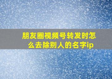 朋友圈视频号转发时怎么去除别人的名字ip