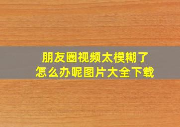 朋友圈视频太模糊了怎么办呢图片大全下载