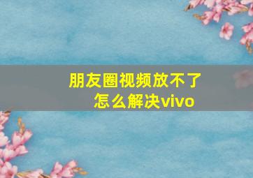 朋友圈视频放不了怎么解决vivo