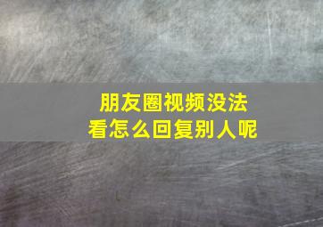 朋友圈视频没法看怎么回复别人呢