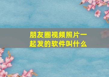 朋友圈视频照片一起发的软件叫什么