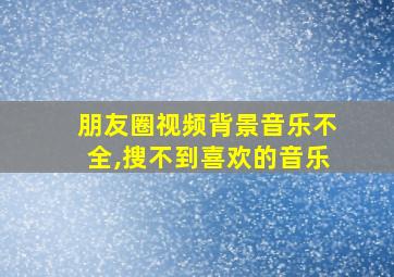 朋友圈视频背景音乐不全,搜不到喜欢的音乐