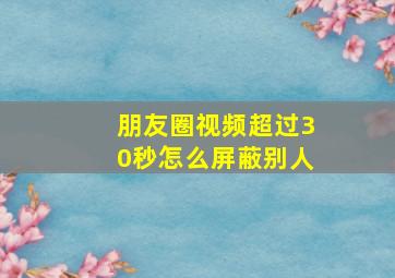 朋友圈视频超过30秒怎么屏蔽别人