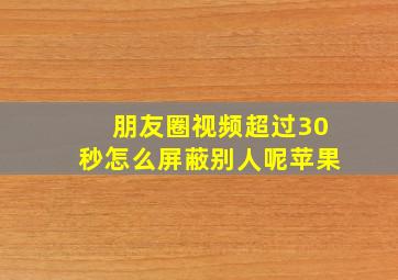 朋友圈视频超过30秒怎么屏蔽别人呢苹果