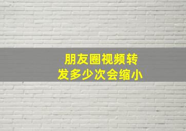 朋友圈视频转发多少次会缩小