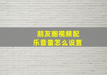 朋友圈视频配乐音量怎么设置