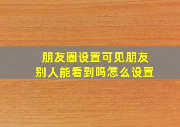 朋友圈设置可见朋友别人能看到吗怎么设置