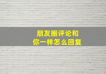 朋友圈评论和你一样怎么回复