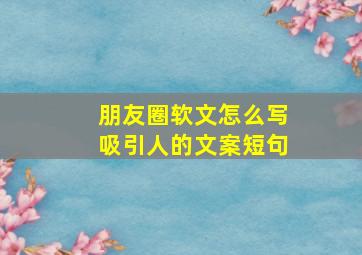 朋友圈软文怎么写吸引人的文案短句