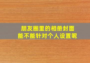 朋友圈里的相册封面能不能针对个人设置呢