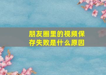 朋友圈里的视频保存失败是什么原因