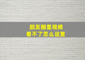 朋友圈里视频看不了怎么设置