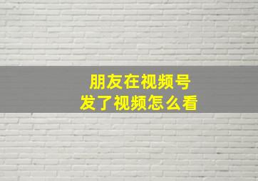 朋友在视频号发了视频怎么看