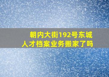 朝内大街192号东城人才档案业务搬家了吗