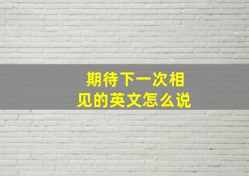 期待下一次相见的英文怎么说