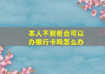 本人不到柜台可以办银行卡吗怎么办