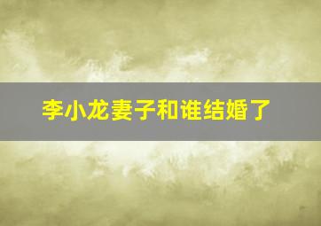 李小龙妻子和谁结婚了