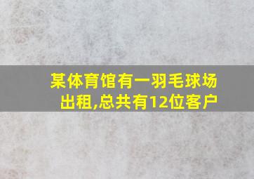 某体育馆有一羽毛球场出租,总共有12位客户