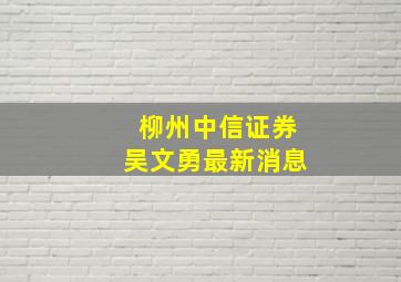 柳州中信证券吴文勇最新消息