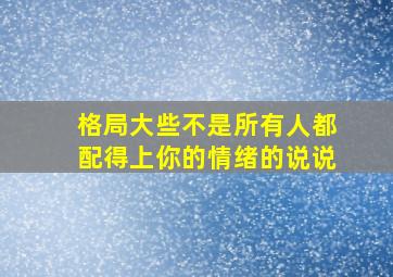 格局大些不是所有人都配得上你的情绪的说说