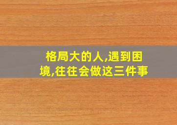 格局大的人,遇到困境,往往会做这三件事