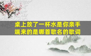 桌上放了一杯水是你亲手端来的是哪首歌名的歌词