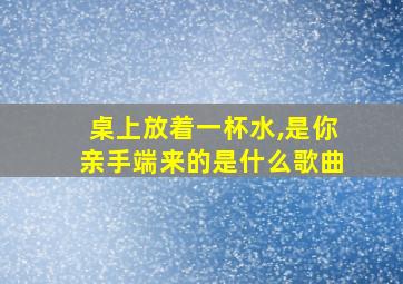 桌上放着一杯水,是你亲手端来的是什么歌曲