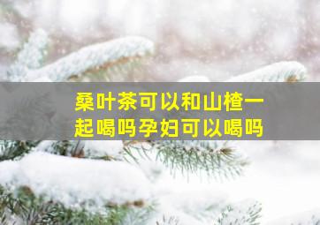 桑叶茶可以和山楂一起喝吗孕妇可以喝吗