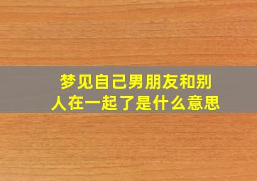 梦见自己男朋友和别人在一起了是什么意思