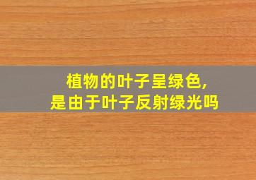 植物的叶子呈绿色,是由于叶子反射绿光吗