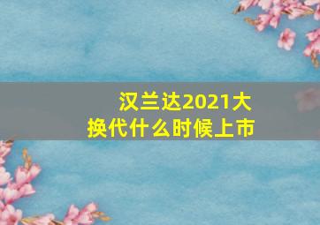 汉兰达2021大换代什么时候上市