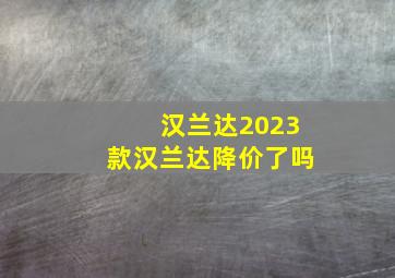 汉兰达2023款汉兰达降价了吗