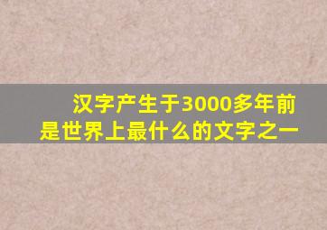 汉字产生于3000多年前是世界上最什么的文字之一