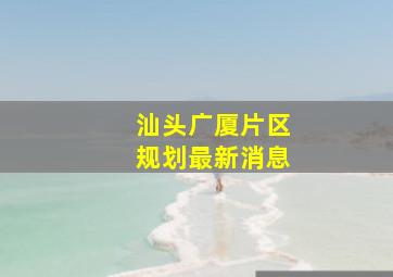 汕头广厦片区规划最新消息