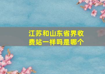 江苏和山东省界收费站一样吗是哪个