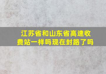 江苏省和山东省高速收费站一样吗现在封路了吗