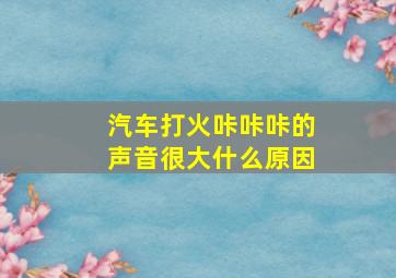 汽车打火咔咔咔的声音很大什么原因