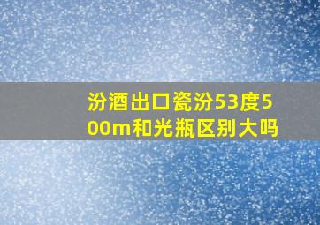 汾酒出口瓷汾53度500m和光瓶区别大吗