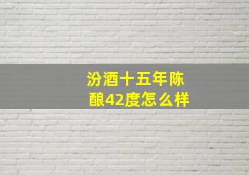 汾酒十五年陈酿42度怎么样