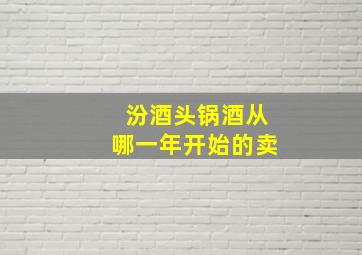 汾酒头锅酒从哪一年开始的卖