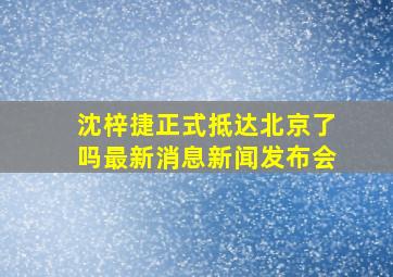 沈梓捷正式抵达北京了吗最新消息新闻发布会