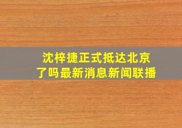 沈梓捷正式抵达北京了吗最新消息新闻联播