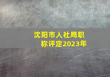 沈阳市人社局职称评定2023年