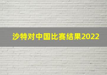 沙特对中国比赛结果2022