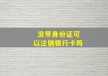 没带身份证可以注销银行卡吗