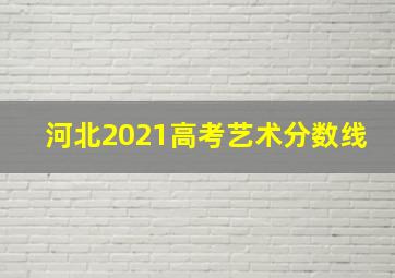 河北2021高考艺术分数线