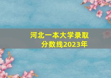 河北一本大学录取分数线2023年