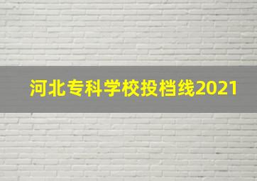 河北专科学校投档线2021