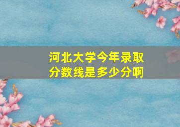 河北大学今年录取分数线是多少分啊